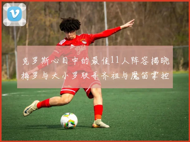 克罗斯心目中的最佳11人阵容揭晓梅罗与大小罗联手齐祖与魔笛掌控中场