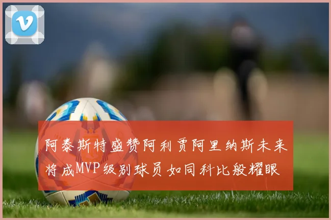 阿泰斯特盛赞阿利贾阿里纳斯未来将成MVP级别球员如同科比般耀眼