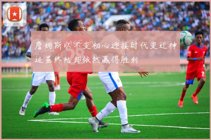 詹姆斯以不变初心迎接时代变迁神迹虽终结却依然赢得胜利