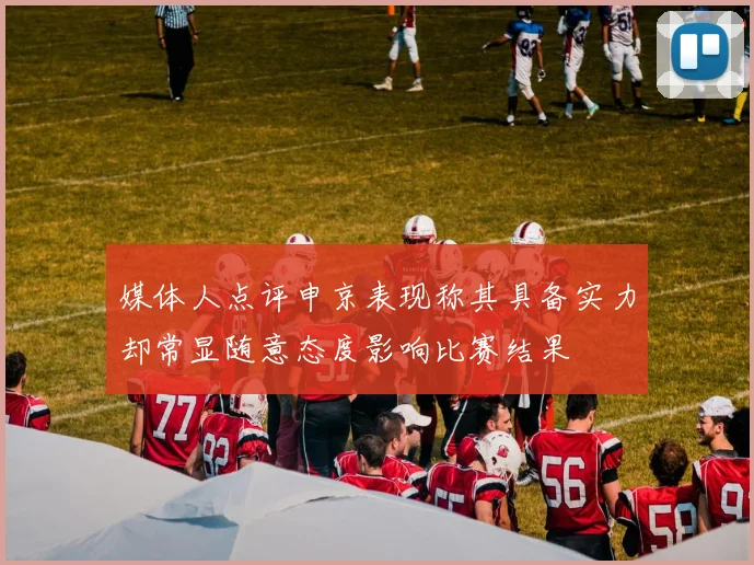 媒体人点评申京表现称其具备实力却常显随意态度影响比赛结果
