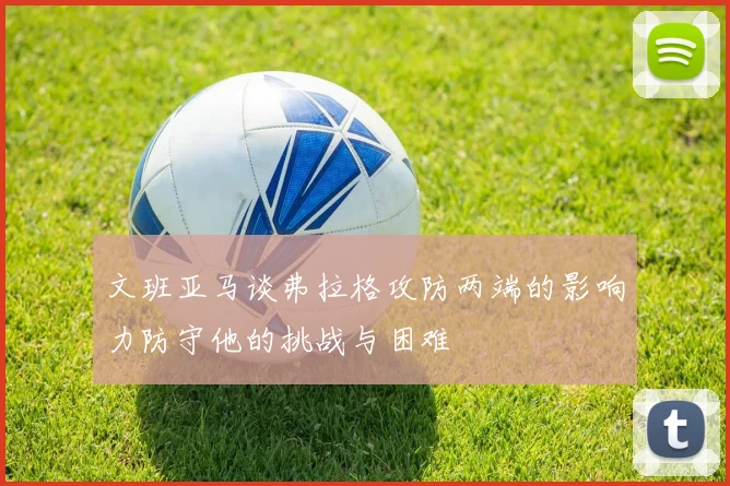 文班亚马谈弗拉格攻防两端的影响力防守他的挑战与困难