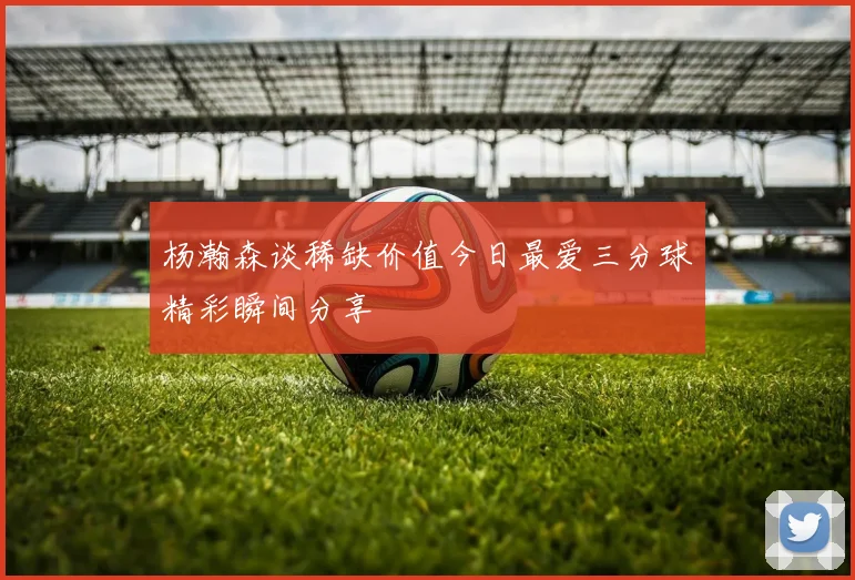 杨瀚森谈稀缺价值今日最爱三分球精彩瞬间分享