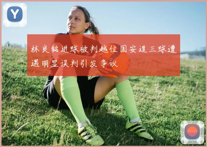 林良铭进球被判越位国安追三球遭遇明显误判引发争议