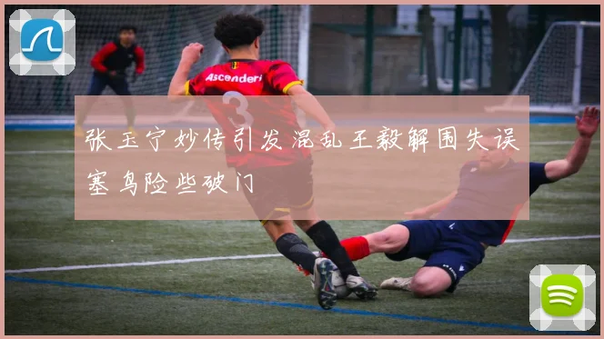 张玉宁妙传引发混乱王毅解围失误塞鸟险些破门