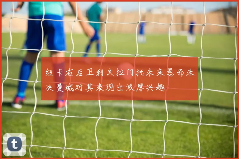 纽卡右后卫利夫拉门托未来悬而未决曼城对其表现出浓厚兴趣