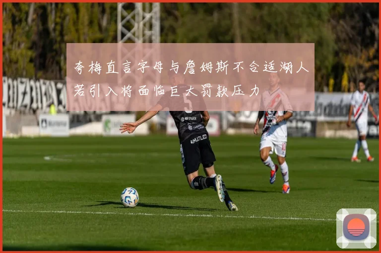 夸梅直言字母与詹姆斯不合适湖人若引入将面临巨大罚款压力