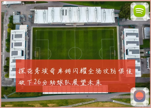 探花秀埃奇库姆闪耀全场攻防俱佳砍下26分助球队展望未来