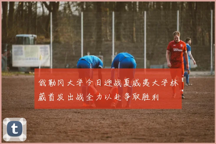 俄勒冈大学今日迎战夏威夷大学林葳首发出战全力以赴争取胜利