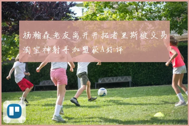 杨瀚森老友离开开拓者里斯被交易淘宝神射手加盟获A好评