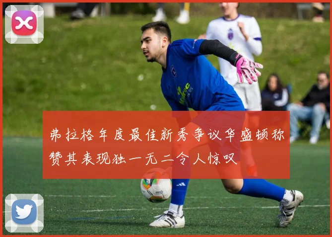 弗拉格年度最佳新秀争议华盛顿称赞其表现独一无二令人惊叹