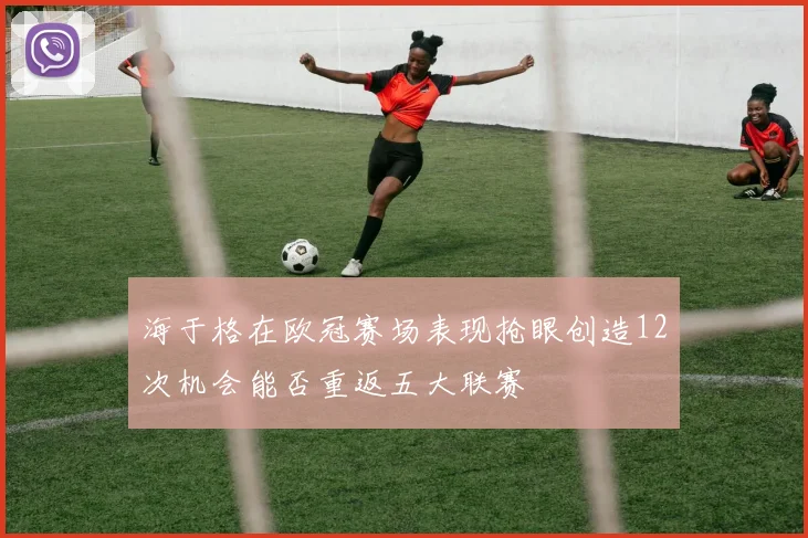 海于格在欧冠赛场表现抢眼创造12次机会能否重返五大联赛