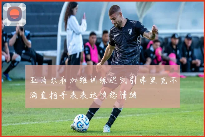 亚马尔和加维训练迟到引弗里克不满直指手表表达愤怒情绪