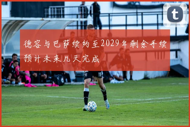 德容与巴萨续约至2029年剩余手续预计未来几天完成