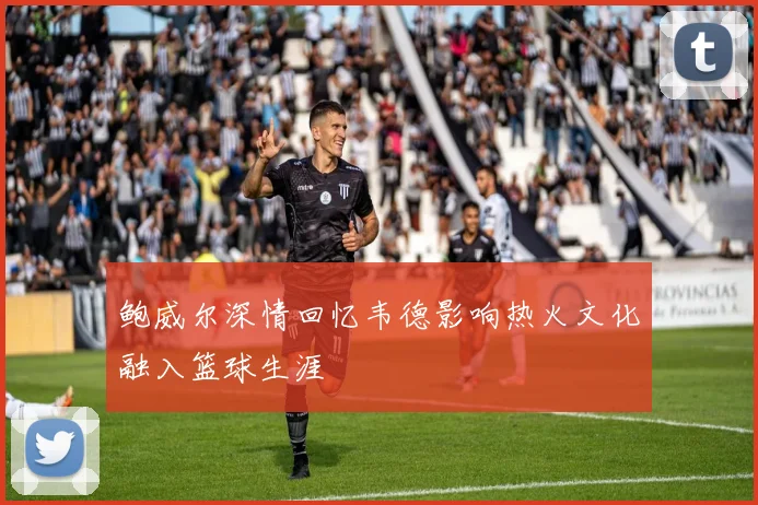 鲍威尔深情回忆韦德影响热火文化融入篮球生涯