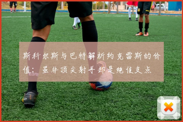 斯科尔斯与巴特解析约克雷斯的价值：虽非顶尖射手却是绝佳支点