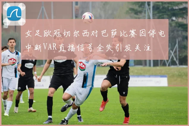 女足欧冠切尔西对巴萨比赛因停电中断VAR直播信号全失引发关注