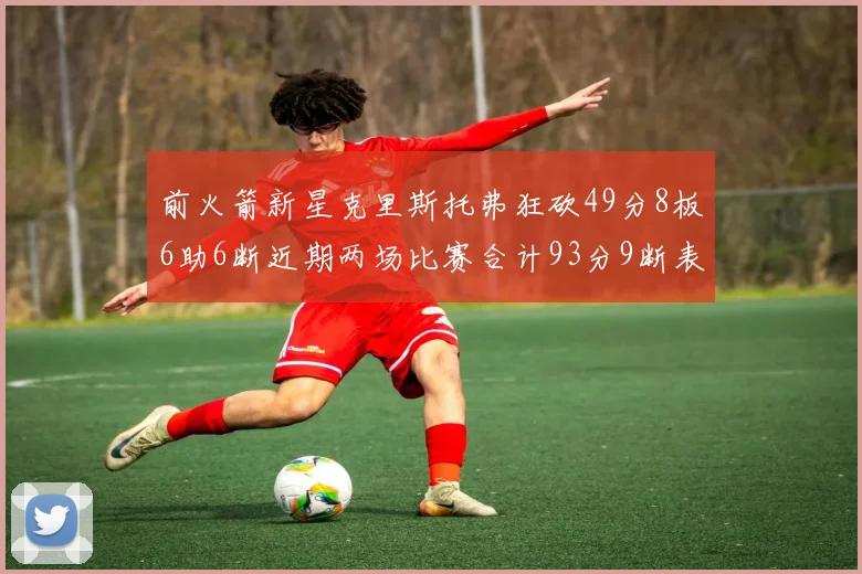 前火箭新星克里斯托弗狂砍49分8板6助6断近期两场比赛合计93分9断表现惊艳