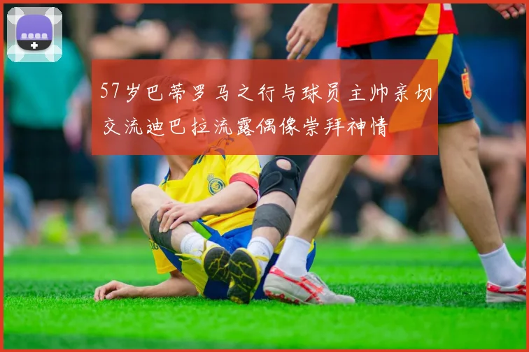 57岁巴蒂罗马之行与球员主帅亲切交流迪巴拉流露偶像崇拜神情