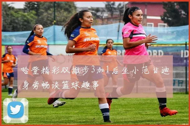 哈登精彩双撤步3加1后坐小范甘迪身旁畅谈篮球趣事