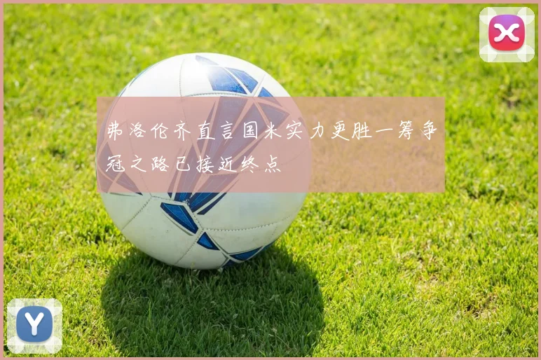 弗洛伦齐直言国米实力更胜一筹争冠之路已接近终点