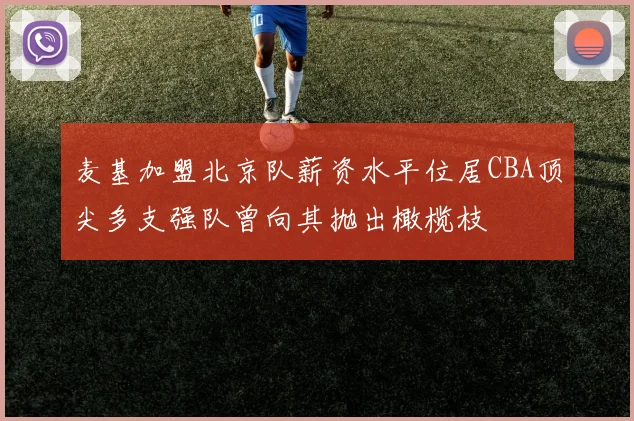 麦基加盟北京队薪资水平位居CBA顶尖多支强队曾向其抛出橄榄枝