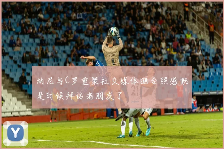 纳尼与C罗重聚社交媒体晒合照感慨是时候拜访老朋友了