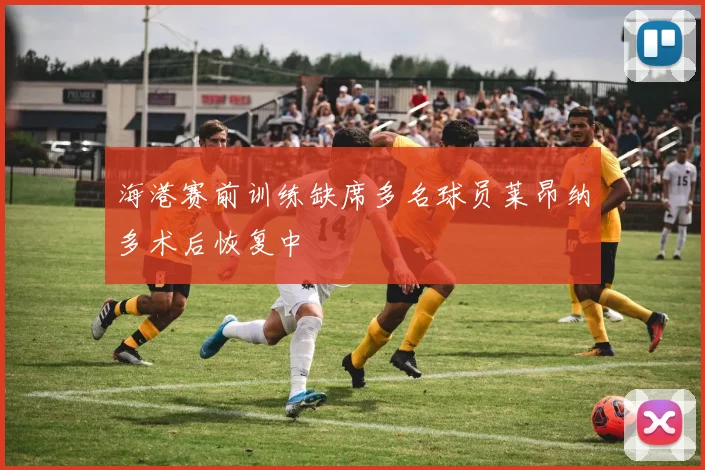 海港赛前训练缺席多名球员莱昂纳多术后恢复中