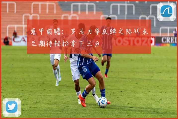 意甲前瞻：罗马力争反弹之际AC米兰期待轻松拿下三分
