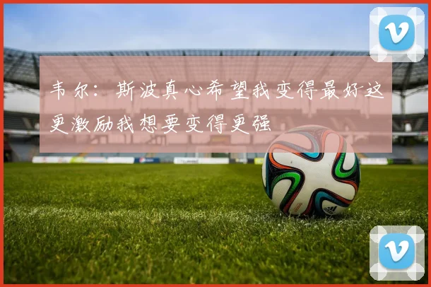 韦尔：斯波真心希望我变得最好这更激励我想要变得更强