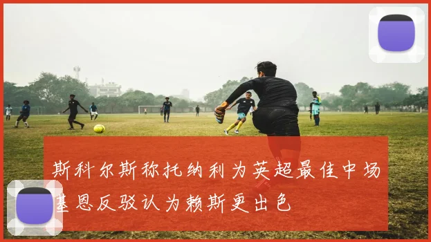 斯科尔斯称托纳利为英超最佳中场基恩反驳认为赖斯更出色