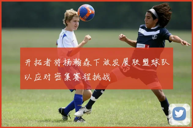 开拓者将杨瀚森下放发展联盟球队以应对密集赛程挑战