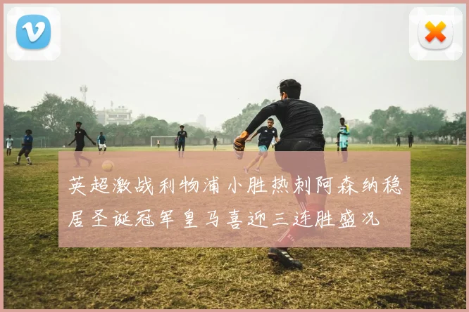 英超激战利物浦小胜热刺阿森纳稳居圣诞冠军皇马喜迎三连胜盛况