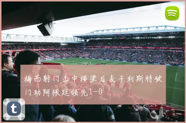 梅西射门击中横梁后麦卡利斯特破门助阿根廷领先1-0