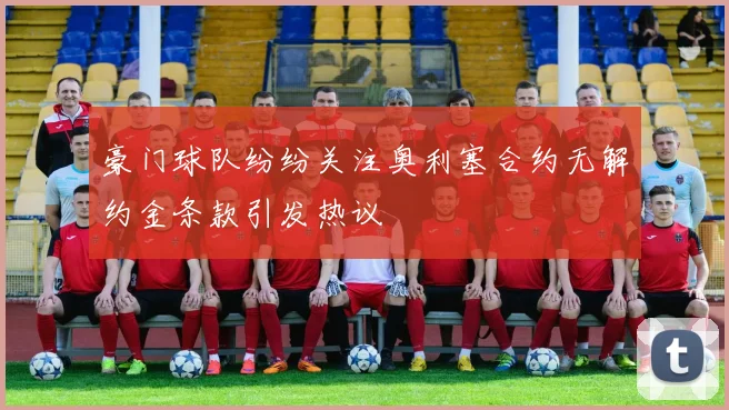 豪门球队纷纷关注奥利塞合约无解约金条款引发热议