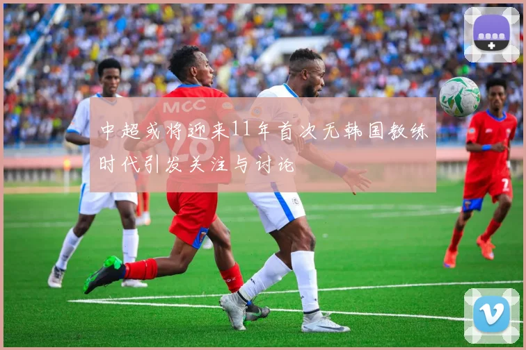 中超或将迎来11年首次无韩国教练时代引发关注与讨论