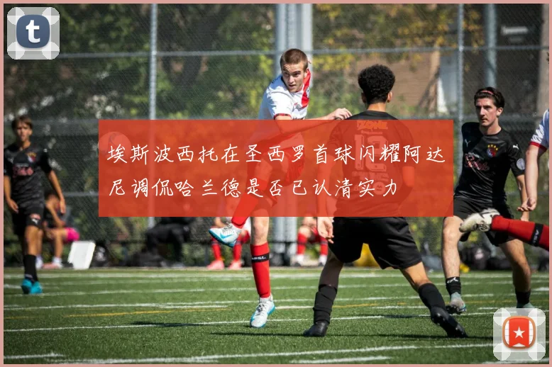 埃斯波西托在圣西罗首球闪耀阿达尼调侃哈兰德是否已认清实力