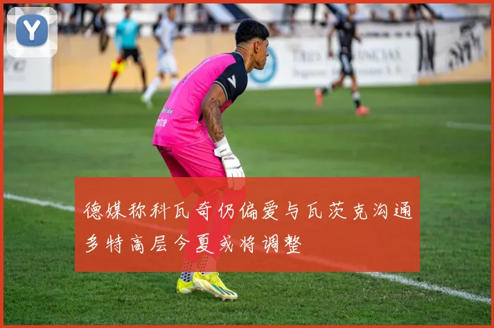 德媒称科瓦奇仍偏爱与瓦茨克沟通多特高层今夏或将调整