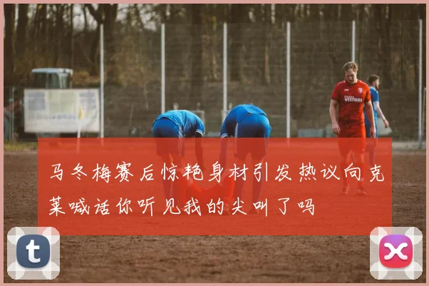 马冬梅赛后惊艳身材引发热议向克莱喊话你听见我的尖叫了吗