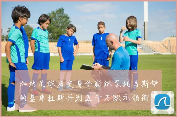 加纳足球历史身价新纪录托马斯伊纳基库杜斯并列五千万欧元领衔