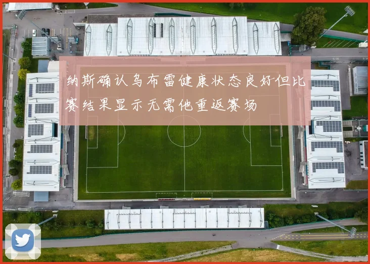 纳斯确认乌布雷健康状态良好但比赛结果显示无需他重返赛场
