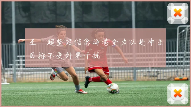 王燊超坚定信念海港全力以赴冲击目标不受外界干扰