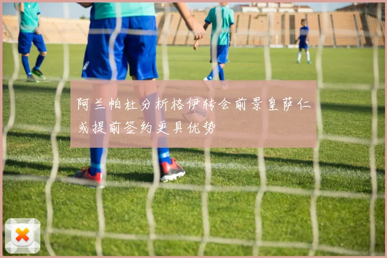 阿兰帕杜分析格伊转会前景皇萨仁或提前签约更具优势