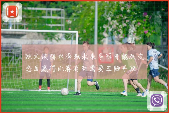 欧文谈赫尔泽勒未来争冠可能改变态度赢得比赛有时需要丑陋手段