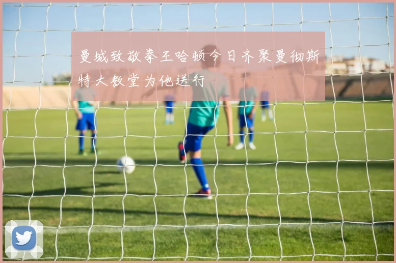 曼城致敬拳王哈顿今日齐聚曼彻斯特大教堂为他送行