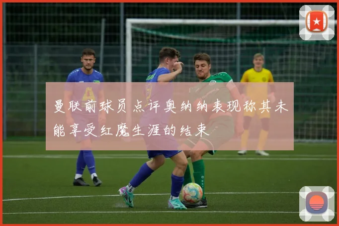 曼联前球员点评奥纳纳表现称其未能享受红魔生涯的结束
