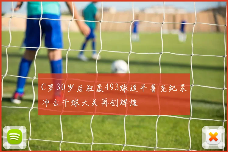 C罗30岁后狂轰493球追平鲁克纪录冲击千球大关再创辉煌