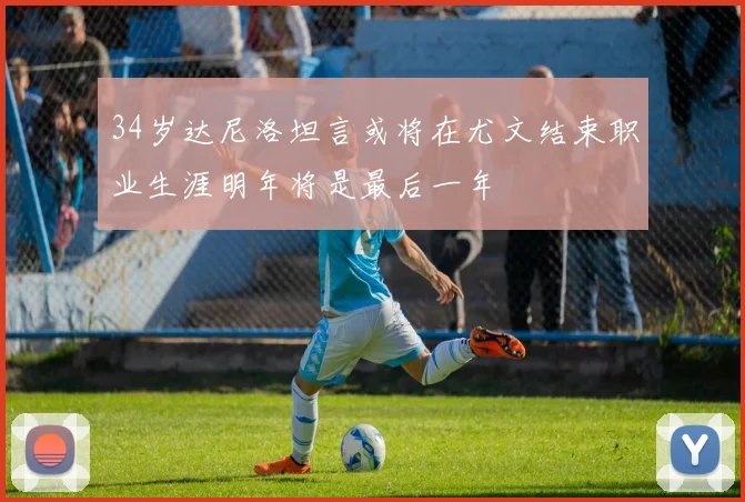 34岁达尼洛坦言或将在尤文结束职业生涯明年将是最后一年