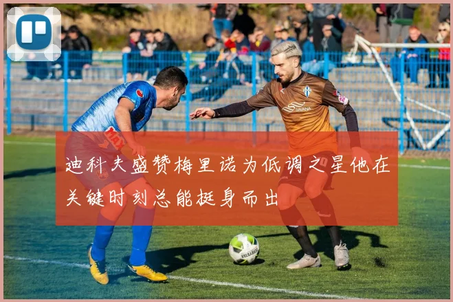 迪科夫盛赞梅里诺为低调之星他在关键时刻总能挺身而出