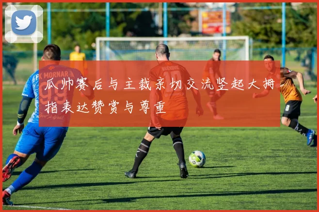 瓜帅赛后与主裁亲切交流竖起大拇指表达赞赏与尊重